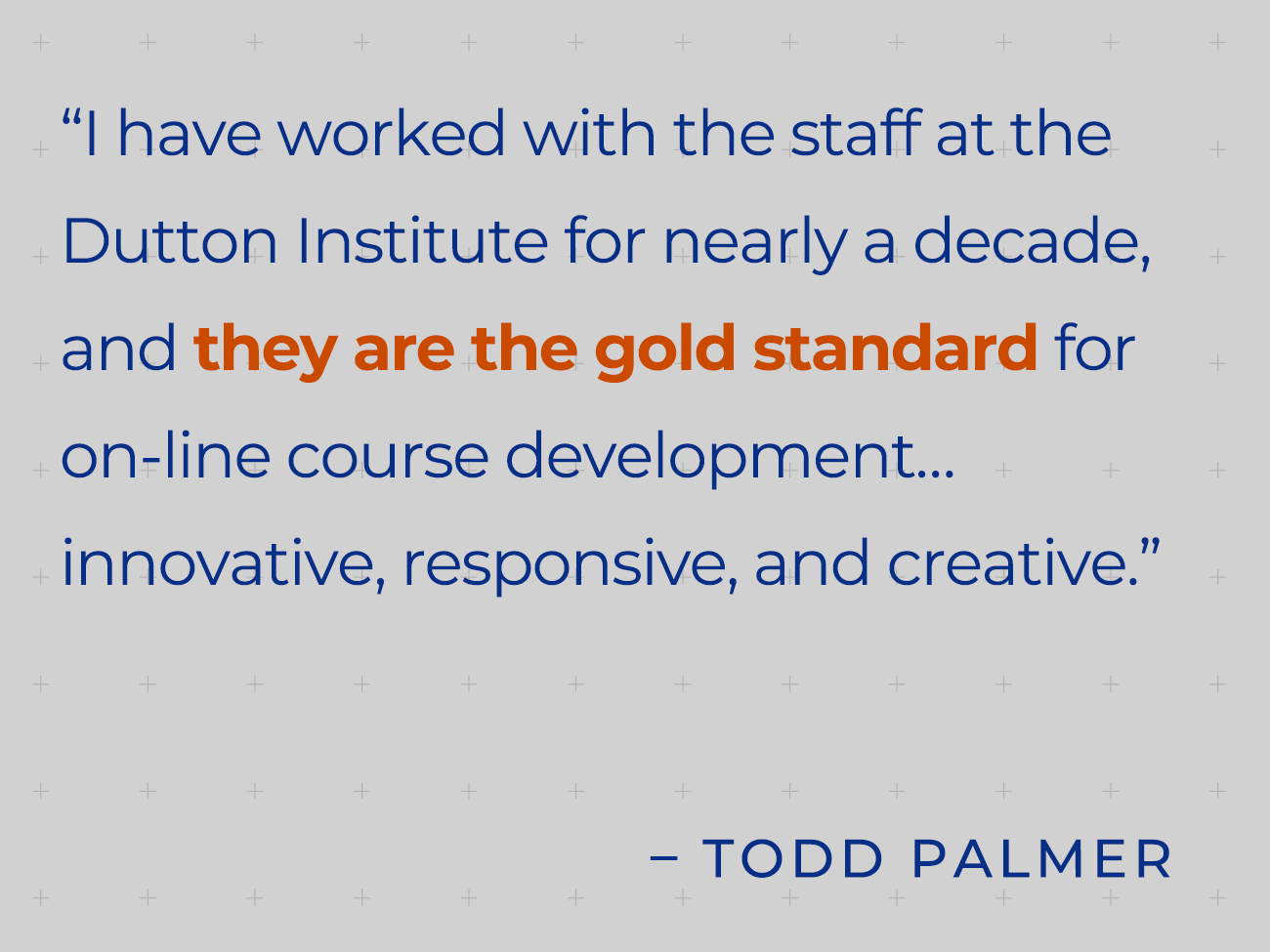 I have worked with the staff at the Dutton Institute for nearly a decade, and they are the gold standard for online course development….innovative, responsive, and creative. - Todd Palmer quote