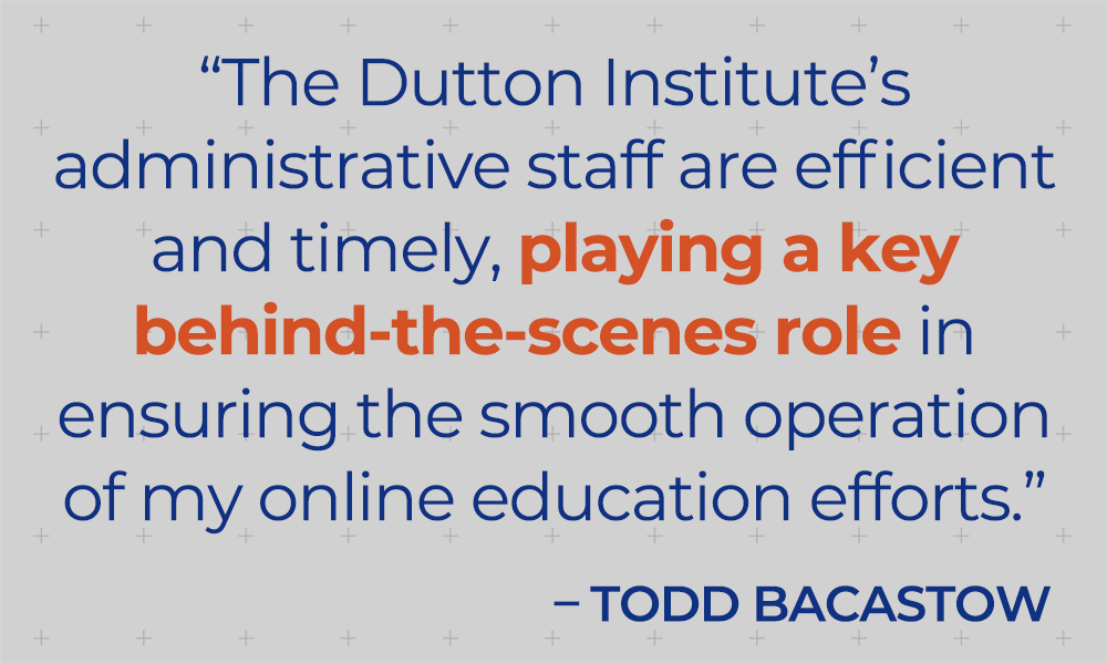 "The Dutton Institute's administrative staff are efficient and timely, playing a key behind-the-scenes role in ensuring the smooth operation of my online education efforts."  - Todd Bacastow