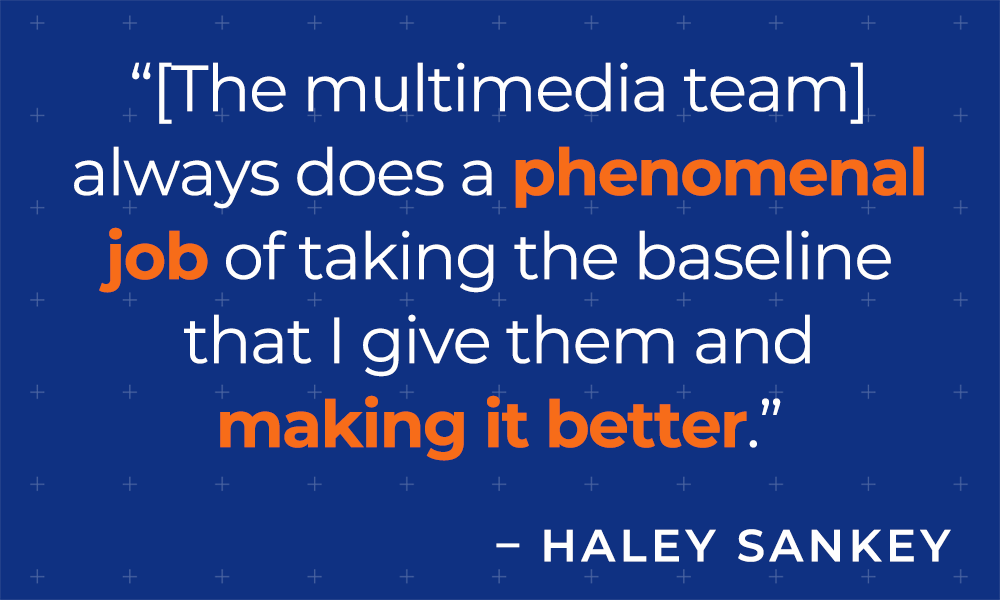 "[The multimedia team] always does a phenomenal job of taking the baseline that I give them and making it better."  - Haley Sankey