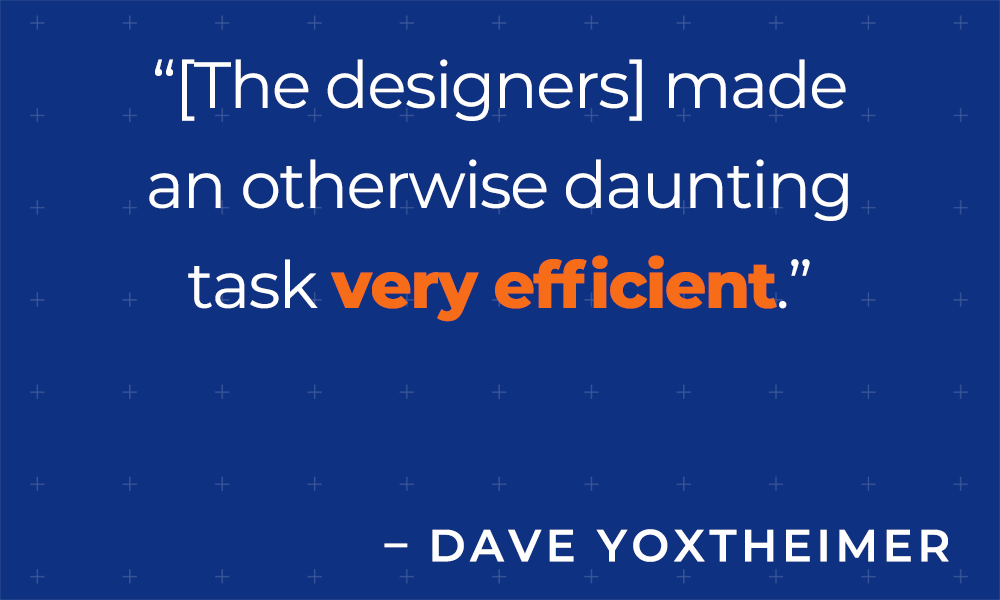 [The designers] made an otherwise daunting task very efficient.  - David Yoxtheimer