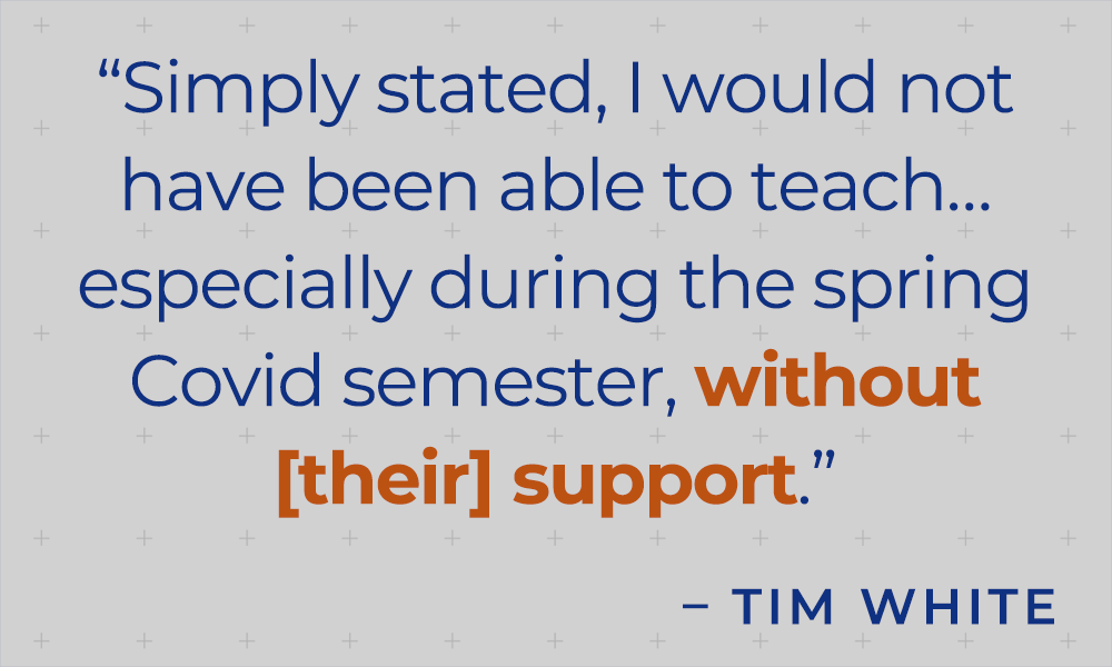 "Simply stated, I would not have been able to teach...especially during the spring Covid semester, without [their] support." - Tim White