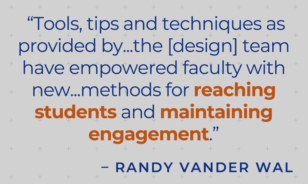 "Tools, tips and techniques as provided by ... the [design] team have empowered faculty with new ... methods for reaching students and maintaining engagement." - Randy Vander Wal