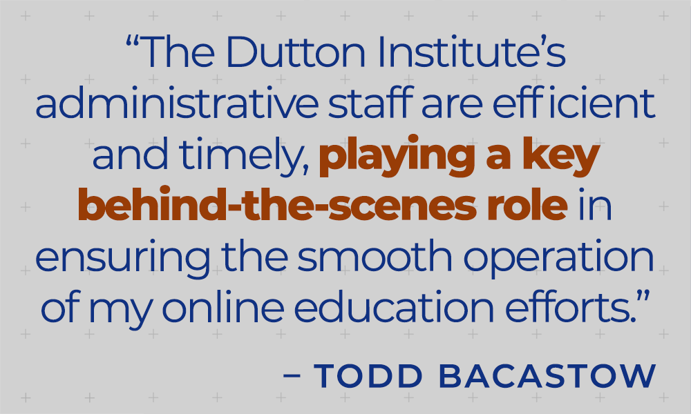 &quot;The Dutton Institute's administrative staff are efficient and timely, playing a key behind-the-scenes role in ensuring the smooth operation of my online education efforts.&quot;  - Todd Bacastow