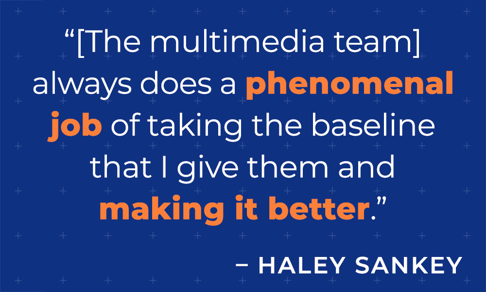 &quot;[The multimedia team] always does a phenomenal job of taking the baseline that I give them and making it better.&quot;  - Haley Sankey