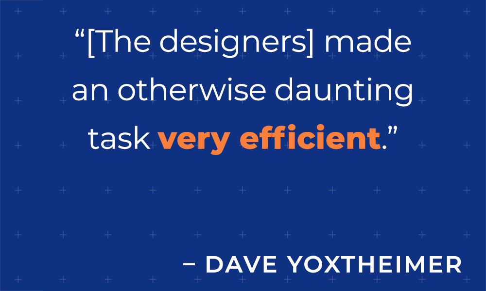 &quot;[The designers] madean otherwise dauntingtask very efficient.&quot; -Dave Yoxtheimer