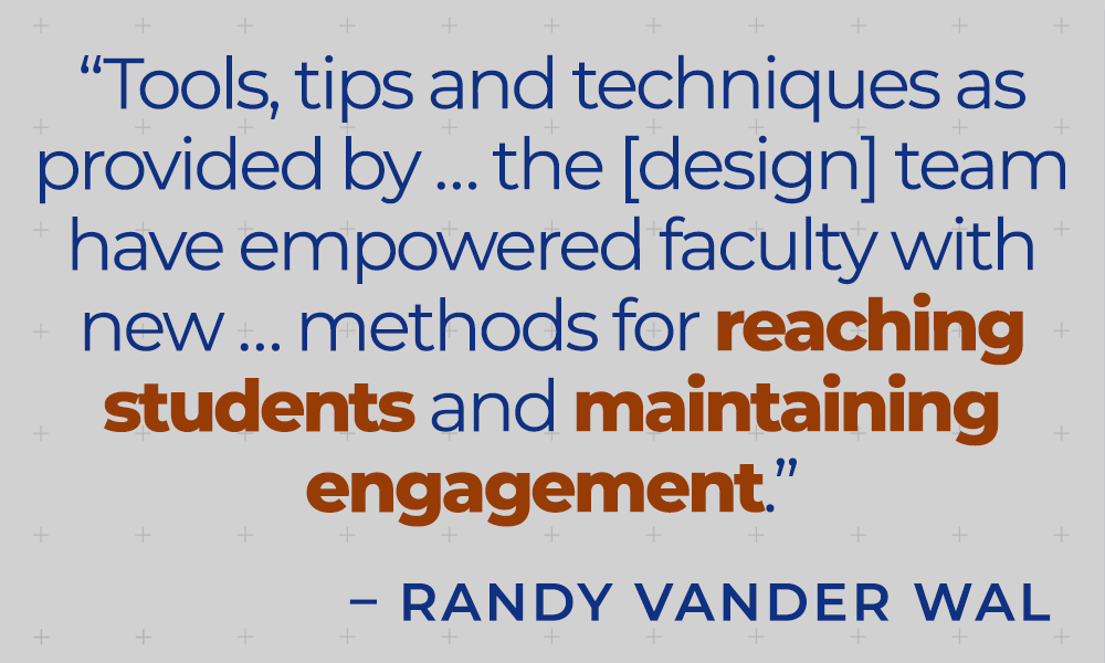 &quot;Tools, tips and techniques as provided by ... the [design] team have empowered faculty with new ... methods for reaching students and maintaining engagement.&quot; - Randy Vander Wal