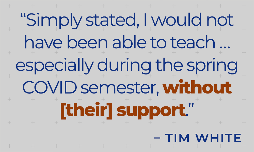 &quot;Simply stated, I would not have been able to teach...especially during the spring Covid semester, without [their] support.&quot; - Tim White